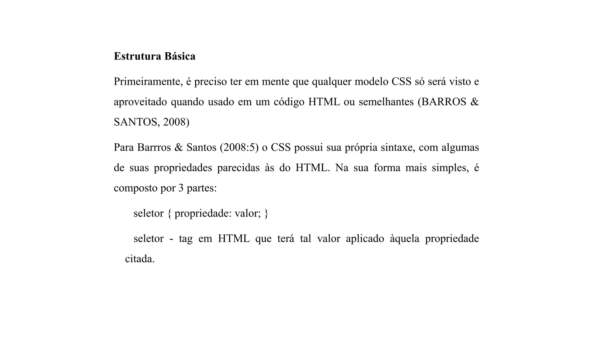 Estrutura Básica
Primeiramente, é preciso ter em mente que qualquer modelo CSS só será visto e
aproveitado quando usado em um código HTML ou semelhantes (BARROS &
SANTOS, 2008)
Para Barrros & Santos (2008:5) o CSS possui sua própria sintaxe, com algumas
de suas propriedades parecidas às do HTML. Na sua forma mais simples, é
composto por 3 partes:
seletor { propriedade: valor; }
seletor - tag em HTML que terá tal valor aplicado àquela propriedade
citada.
 