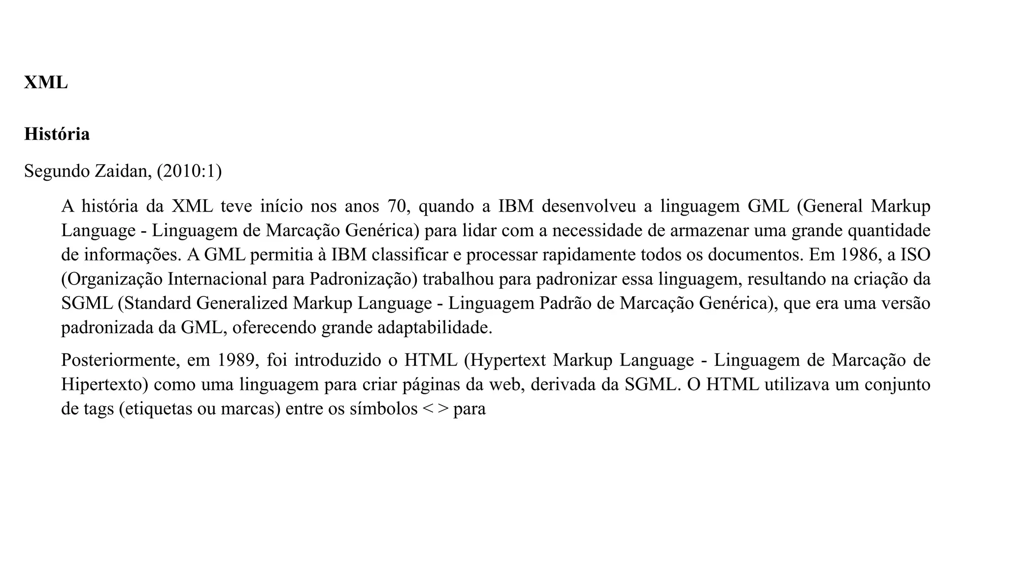 XML
História
Segundo Zaidan, (2010:1)
A história da XML teve início nos anos 70, quando a IBM desenvolveu a linguagem GML (General Markup
Language - Linguagem de Marcação Genérica) para lidar com a necessidade de armazenar uma grande quantidade
de informações. A GML permitia à IBM classificar e processar rapidamente todos os documentos. Em 1986, a ISO
(Organização Internacional para Padronização) trabalhou para padronizar essa linguagem, resultando na criação da
SGML (Standard Generalized Markup Language - Linguagem Padrão de Marcação Genérica), que era uma versão
padronizada da GML, oferecendo grande adaptabilidade.
Posteriormente, em 1989, foi introduzido o HTML (Hypertext Markup Language - Linguagem de Marcação de
Hipertexto) como uma linguagem para criar páginas da web, derivada da SGML. O HTML utilizava um conjunto
de tags (etiquetas ou marcas) entre os símbolos < > para
 