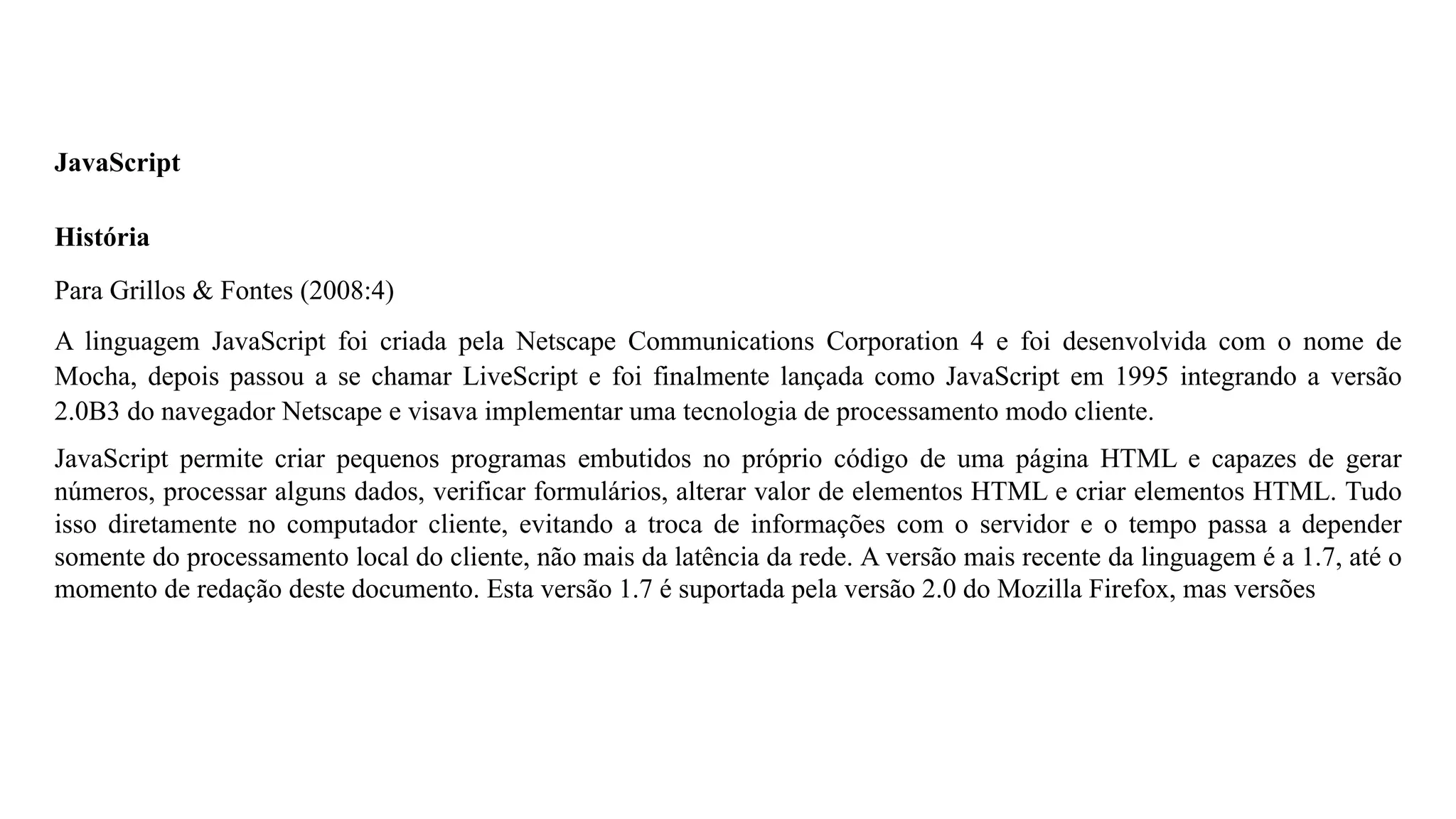 JavaScript
História
Para Grillos & Fontes (2008:4)
A linguagem JavaScript foi criada pela Netscape Communications Corporation 4 e foi desenvolvida com o nome de
Mocha, depois passou a se chamar LiveScript e foi finalmente lançada como JavaScript em 1995 integrando a versão
2.0B3 do navegador Netscape e visava implementar uma tecnologia de processamento modo cliente.
JavaScript permite criar pequenos programas embutidos no próprio código de uma página HTML e capazes de gerar
números, processar alguns dados, verificar formulários, alterar valor de elementos HTML e criar elementos HTML. Tudo
isso diretamente no computador cliente, evitando a troca de informações com o servidor e o tempo passa a depender
somente do processamento local do cliente, não mais da latência da rede. A versão mais recente da linguagem é a 1.7, até o
momento de redação deste documento. Esta versão 1.7 é suportada pela versão 2.0 do Mozilla Firefox, mas versões
 
