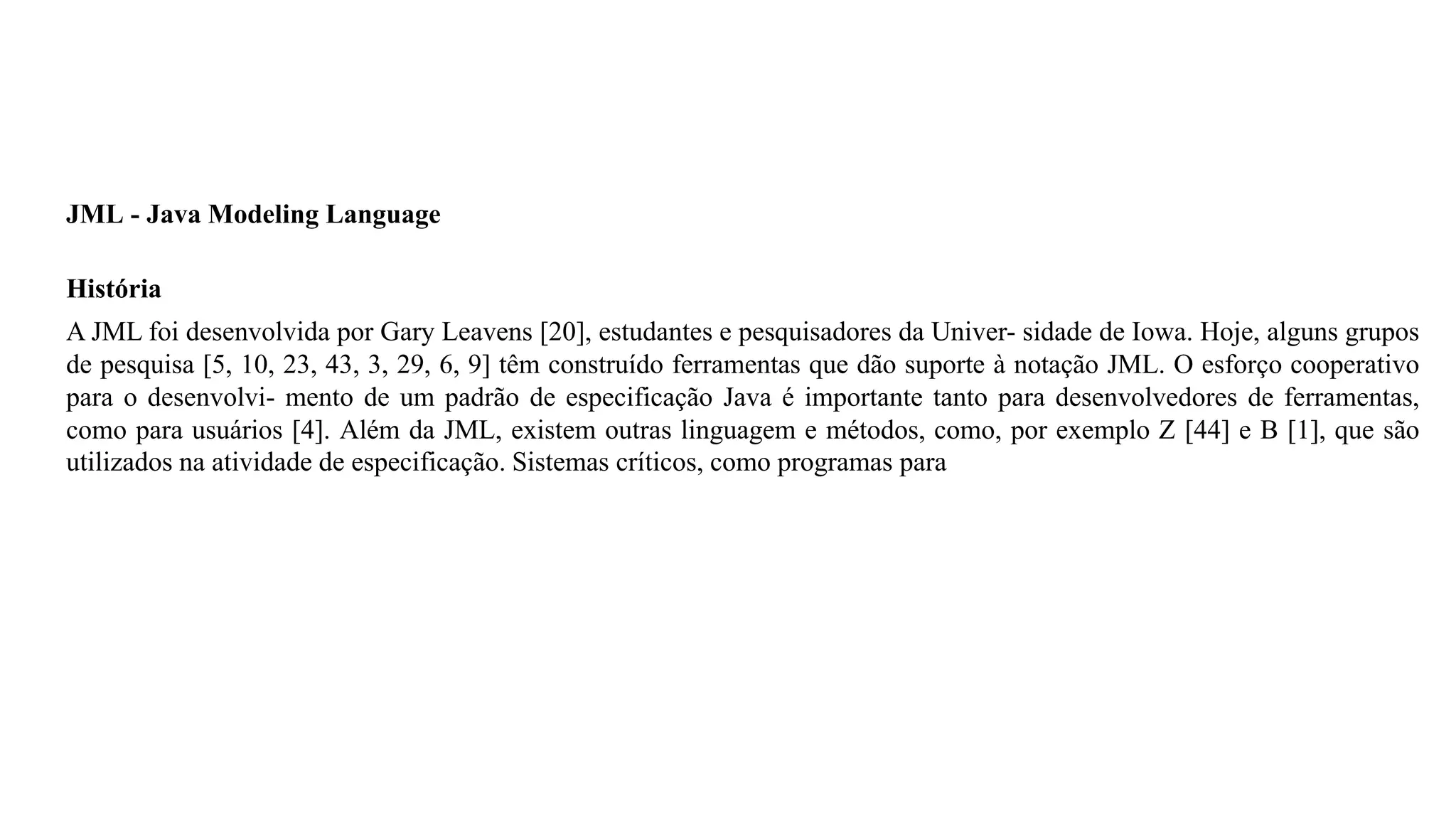 JML - Java Modeling Language
História
A JML foi desenvolvida por Gary Leavens [20], estudantes e pesquisadores da Univer- sidade de Iowa. Hoje, alguns grupos
de pesquisa [5, 10, 23, 43, 3, 29, 6, 9] têm construído ferramentas que dão suporte à notação JML. O esforço cooperativo
para o desenvolvi- mento de um padrão de especificação Java é importante tanto para desenvolvedores de ferramentas,
como para usuários [4]. Além da JML, existem outras linguagem e métodos, como, por exemplo Z [44] e B [1], que são
utilizados na atividade de especificação. Sistemas críticos, como programas para
 