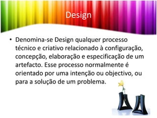 DesignDenomina-se Design qualquer processo técnico e criativo relacionado à configuração, concepção, elaboração e especificação de um artefacto. Esse processo normalmente é orientado por uma intenção ou objectivo, ou para a solução de um problema.HistóriaOs historiadores do design costumam enfocar as várias profissões que compõem a actuação dos designers, considerando a sua tradição e história antiga. Embora seja raro que um historiador do design se dedique à história do design como um todo, considerando que o termo é muito abrangente e se mistura com a própria história da cultura material.