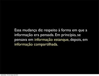 Essa mudança diz respeito à forma em que a
                         informação era pensada. Em princípio, se
                         pensava em informação estanque, depois, em
                         informação compartilhada.




sexta-feira, 16 de março de 2012
 