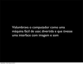 Vislumbrava o computador como uma
                         máquina fácil de usar, divertida e que tivesse
                         uma interface com imagem e som




sexta-feira, 16 de março de 2012
 