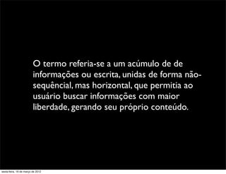 O termo referia-se a um acúmulo de de
                         informações ou escrita, unidas de forma não-
                         sequêncial, mas horizontal, que permitia ao
                         usuário buscar informações com maior
                         liberdade, gerando seu próprio conteúdo.




sexta-feira, 16 de março de 2012
 