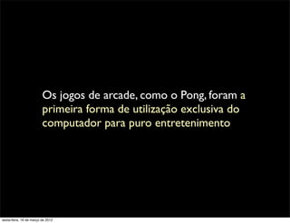 Os jogos de arcade, como o Pong, foram a
                         primeira forma de utilização exclusiva do
                         computador para puro entretenimento




sexta-feira, 16 de março de 2012
 
