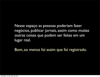 Nesse espaço as pessoas poderiam fazer
                         negócios, publicar jornais, assim como muitas
                         outras coisas que podem ser feitas em um
                         lugar real.

                         Bom, ao menos foi assim que foi registrado.




sexta-feira, 16 de março de 2012
 