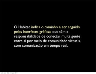 O Habitat indica o caminho a ser seguido
                         pelas interfaces gráﬁcas que têm a
                         responsabilidade de conectar muita gente
                         entre si por meio de comunidade virtuais,
                         com comunicação em tempo real.




sexta-feira, 16 de março de 2012
 