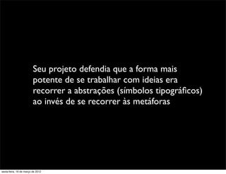 Seu projeto defendia que a forma mais
                         potente de se trabalhar com ideias era
                         recorrer a abstrações (símbolos tipográﬁcos)
                         ao invés de se recorrer às metáforas




sexta-feira, 16 de março de 2012
 