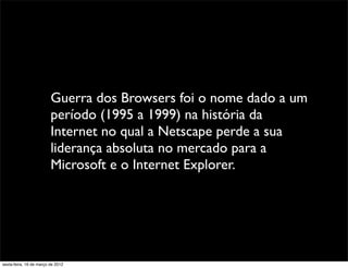 Guerra dos Browsers foi o nome dado a um
                         período (1995 a 1999) na história da
                         Internet no qual a Netscape perde a sua
                         liderança absoluta no mercado para a
                         Microsoft e o Internet Explorer.




sexta-feira, 16 de março de 2012
 
