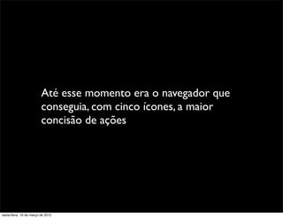 Até esse momento era o navegador que
                         conseguia, com cinco ícones, a maior
                         concisão de ações




sexta-feira, 16 de março de 2012
 