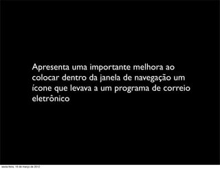 Apresenta uma importante melhora ao
                         colocar dentro da janela de navegação um
                         ícone que levava a um programa de correio
                         eletrônico




sexta-feira, 16 de março de 2012
 