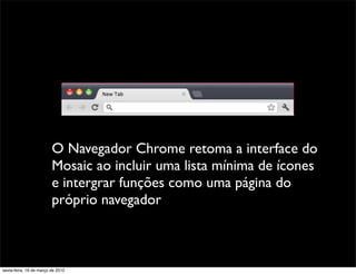 O Navegador Chrome retoma a interface do
                         Mosaic ao incluir uma lista mínima de ícones
                         e intergrar funções como uma página do
                         próprio navegador



sexta-feira, 16 de março de 2012
 