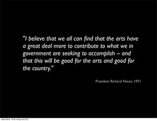 "I believe that we all can ﬁnd that the arts have
                         a great deal more to contribute to what we in
                         government are seeking to accomplish -- and
                         that this will be good for the arts and good for
                         the country."
                                                       President Richard Nixon, 1971




sexta-feira, 16 de março de 2012
 