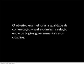 O objetivo era melhorar a qualidade da
                         comunicação visual e otimizar a relação
                         entre os órgãos governamentais e os
                         cidadãos.




sexta-feira, 16 de março de 2012
 