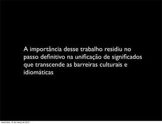 A importância desse trabalho residiu no
                         passo deﬁnitivo na uniﬁcação de signiﬁcados
                         que transcende as barreiras culturais e
                         idiomáticas




sexta-feira, 16 de março de 2012
 
