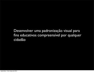 Desenvolver uma padronização visual para
                         ﬁns educativos compreensível por qualquer
                         cidadão




sexta-feira, 16 de março de 2012
 