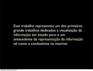 Esse trabalho representou um dos primeiros
                         grande trabalhos dedicados à visualização da
                         informação em estado puro e um
                         antecedente da representação da informação
                         tal como a conduzimos na internet




sexta-feira, 16 de março de 2012
 