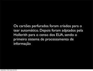 Os cartões perfurados foram criados para o
                         tear automático. Depois foram adptados pela
                         Hollerith para o censo dos EUA, sendo o
                         primeiro sistema de processamento de
                         informação




sexta-feira, 16 de março de 2012
 