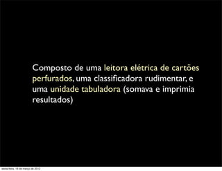 Composto de uma leitora elétrica de cartões
                         perfurados, uma classiﬁcadora rudimentar, e
                         uma unidade tabuladora (somava e imprimia
                         resultados)




sexta-feira, 16 de março de 2012
 