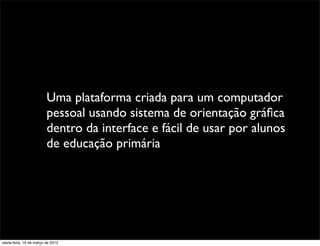 Uma plataforma criada para um computador
                         pessoal usando sistema de orientação gráﬁca
                         dentro da interface e fácil de usar por alunos
                         de educação primária




sexta-feira, 16 de março de 2012
 