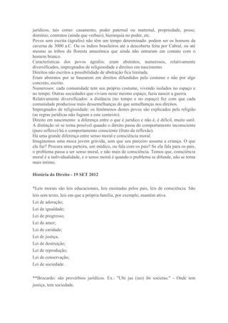 jurídicos, tais como: casamento, poder paternal ou maternal, propriedade, posse,
domínio, contratos (ainda que verbais), hierarquia no poder, etc.
Povos sem escrita (ágrafos) não têm um tempo determinado. podem ser os homens da
caverna de 3000 a.C. Ou os índios brasileiros até a descoberta feita por Cabral, ou até
mesmo as tribos da floresta amazônica que ainda não entraram em contato com o
homem branco.
Características dos povos ágrafos: eram abstratos, numerosos, relativamente
diversificados, impregnados de religiosidade e direitos em nascimento.
Direitos não escritos a possibilidade de abstração fica limitada.
Eram abstratos por se basearem em direitos difundidos pelo costume e não por algo
concreto, escrito.
Numerosos: cada comunidade tem seu próprio costume, vivendo isolados no espaço e
no tempo. Outras sociedades que viviam neste mesmo espaço, fazia nascer a guerra.
Relativamente diversificados: a distância (no tempo e no espaço) fez com que cada
comunidade produzisse mais dessemelhanças do que semelhanças nos direitos.
Impregnados de religiosidade: os fenômenos destes povos são explicados pela religião
(as regras jurídicas não fugiam a este contexto).
Direito em nascimento: a diferença entre o que é jurídico e não é, é difícil, muito sutil.
A distinção só se torna possível quando o direito passa do comportamento inconsciente
(puro reflexo) há o comportamento consciente (fruto da reflexão).
Há uma grande diferença entre senso moral e consciência moral.
Imaginemos uma moca jovem grávida, sem que seu parceiro assuma a criança. O que
ela faz? Procura uma parteira, um médico, ou fala com os pais? Se ela fala para os pais,
o problema passa a ser senso moral, e não mais de consciência. Temos que, consciência
moral é a individualidade, e o senso moral é quando o problema se difunde, não se torna
mais íntimo.

História do Direito - 19 SET 2012

*Leis morais são leis educacionais, leis ensinadas pelos pais, leis de consciência. São
leis sem texto, leis em que a própria família, por exemplo, mantém ativa.
Lei de adoração;
Lei de igualdade;
Lei de progresso;
Lei de amor;
Lei de caridade;
Lei de justiça;
Lei de destruição;
Lei de reprodução;
Lei de conservação;
Lei de sociedade.


**Brocardo: são provérbios jurídicos. Ex.: "Ubi jus (ius) ibi societas." - Onde tem
justiça, tem sociedade.
 