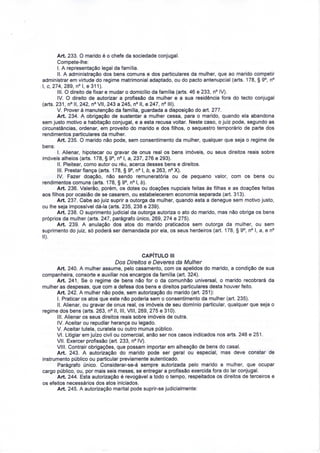 Art. 233. O marido é o chefe da sociedade conjugal. 
Compete-lhe: 
I. A representação legal da família. 
II. A administração dos bens comuns e dos particulares da mulher, que ao marido competir 
administrar em virtude do regime matrimonial adaptado, ou do pacto antenupcial (arts. 178, § 9°, n° 
l, c, 274, 289, n°l, e 311). 
III. O direito de fixar e mudar o domicílio da família (arts. 46 e 233, n° IV). 
IV. O direito de autorizar a profissão da mulher e a sua residência fora do tecto conjugal 
(arts. 231, n° II, 242, n° VII, 243 a 245, n° II, e 247, n° III). 
V. Prover à manutenção da família, guardada a disposição do art. 277. 
Art. 234. A obrigação de sustentar a mulher cessa, para o marido, quando ela abandona 
sem justo motivo a habitação conjugal, e a esta recusa voltar. Neste caso, o juiz pode, segundo as 
circunstâncias, ordenar, em proveito do marido e dos filhos, o sequestro temporário de parte dos 
rendimentos particulares da mulher. 
Art. 235. O marido não pode, sem consentimento da mulher, qualquer que seja o regime de 
bens: 
I. Alienar, hipotecar ou gravar de ónus real os bens imóveis, ou seus direitos reais sobre 
imóveis alheios (arts. 178, § 9°, n° l, a, 237, 276 e 293). 
II. Pleitear, como autor ou réu, acerca desses bens e direitos. 
III. Prestar fiança (arts. 178, § 9°, n° l, b, e 263, n° X). 
IV. Fazer doação, não sendo remuneratória ou de pequeno valor, com os bens ou 
rendimentos comuns (arts. 178, § 9°, n° l, b). 
Art. 236. Valerão, porém, os dotes ou doações nupciais feitas às filhas e as doações feitas 
aos filhos por ocasião de se casarem, ou estabelecerem economia separada (art. 313). 
Art. 237. Cabe ao juiz suprir a outorga da mulher, quando esta a denegue sem motivo justo, 
ou lhe seja impossível dá-la (arts. 235, 238 e 239). 
Art. 238. O suprimento judicial da outorga autoriza o ato do marido, mas não obriga os bens 
próprios da mulher (arts. 247, parágrafo único, 269, 274 e 275). 
Art. 239. A anulação dos atos do marido praticados sem outorga da mulher, ou sem 
suprimento do juiz, só poderá ser demandada por ela, os seus herdeiros (art. 178, § 9°, n° l, a, e n° 
II). 
CAPÍTULO III 
Dos Direitos e Deveres da Mulher 
Art. 240. A mulher assume, pelo casamento, com os apelidos do marido, a condição de sua 
companheira, consorte e auxiliar nos encargos da família (art. 324). 
Art. 241. Se o regime de bens não for o da comunhão universal, o marido recobrará da 
mulher as despesas, que com a defesa dos bens e direitos particulares desta houver feito. 
Art. 242. A mulher não pode, sem autorização do marido (art. 251): 
I. Praticar os atos que este não poderia sem o consentimento da mulher (art. 235). 
II. Alienar, ou gravar de ónus real, os imóveis de seu domínio particular, qualquer que seja o 
regime dos bens (arts. 263, n° II, III, VIM, 269, 275 e 310). 
III. Alienar os seus direitos reais sobre imóveis de outra. 
IV. Aceitar ou repudiar herança ou legado. 
V. Aceitar tutela, curatela ou outro múnus público. 
VI. Litigiar em juízo civil ou comercial, anão ser nos casos indicados nos arts. 248 e 251. 
VII. Exercer profissão (art. 233, n° IV). 
VIM. Contrair obrigações, que possam importar em alheação de bens do casal. 
Art. 243. A autorização do marido pode ser geral ou especial, mas deve constar de 
instrumento público ou particular previamente autenticado. 
Parágrafo único. Considerar-se-á sempre autorizada pelo marido a mulher, que ocupar 
cargo público, ou, por mais seis meses, se entregar a profissão exercida fora do lar conjugal. 
Art. 244. Esta autorização é revogável a todo o tempo, respeitados os direitos de terceiros e 
os efeitos necessários dos atos iniciados. 
Art. 245. A autorização marital pode suprir-se judicialmente: 
 