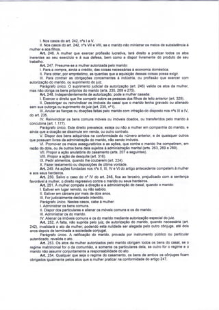 I. Nos casos do art. 242, n°s l a V. 
II. Nos casos do art. 242, n°s VII e VIII, se o marido não ministrar os meios de subsistência à 
mulher e aos filhos. 
Art. 246. A mulher que exercer profissão lucrativa, terá direito a praticar todos os atos 
inerentes ao seu exercício e à sua defesa, bem como a dispor livremente do produto de seu 
trabalho. 
Art. 247. Presume-se a mulher autorizada pelo marido: 
I. Para a compra, ainda a crédito, das coisas necessárias à economia doméstica. 
II. Para obter, por empréstimo, as quantias que a aquisição dessas coisas possa exigir. 
III. Para contrair as obrigações concernentes à indústria, ou profissão que exercer com 
autorização do marido, ou suprimento do juiz. 
Parágrafo único. O suprimento judicial da autorização (art. 245) valida os atos da mulher, 
mas não obriga os bens próprios do marido (arts. 235, 269 e 275). 
Art. 248. Independentemente de autorização, pode a mulher casada: 
I. Exercer o direito que lhe competir sobre as pessoas dos filhos de leito anterior (art. 329). 
II. Desobrigar ou reinvindicar os imóveis do casal que o marido tenha gravado ou alienado 
sem sua outorga ou suprimento do juiz (art. 235, n° I). 
III. Anular as fianças ou doações feitas pelo marido com infração do disposto nos n°s III e IV, 
do art. 235. 
IV. Reinvindicar os bens comuns móveis ou imóveis doados, ou transferidos pelo marido à 
concubina (art. 1.177). 
Parágrafo único. Este direito prevalece, esteja ou não a mulher em companhia do marido, e 
ainda que a doação se dissimule em venda, ou outro contrato. 
V. Dispor dos bens adquiridos na conformidade do número anterior, e de quaisquer outros 
que possuam livres da administração do marido, não sendo imóveis. 
VI. Promover os meios asseguratórios e as ações, que contra o marido lhe competirem, em 
razão do dote, ou de outros bens dela sujeitos à administração marital (arts. 263, 269 e 289). 
VII. Propor a ação anulatória do casamento (arts. 207 e seguintes). 
VIII. Propor a ação de desquite (art. 316). 
IX. Pedir alimentos, quando lhe couberem (art. 224). 
X. Fazer testamento ou disposições de última vontade. 
Art. 249. As ações fundadas nos n°s II, III, IV e VI do artigo antecedente competem à mulher 
e aos seus herdeiros. 
Art. 250. Salvo o caso do n° IV do art. 248, fica ao terceiro, prejudicado com a sentença 
favorável à mulher, o direito regressivo contra o marido ou seus herdeiros. 
Art. 251. À mulher compete a direção e a administração do casal, quando o marido: 
I. Estiver em lugar remoto, ou não sabido. 
II. Estiver em cárcere por mais de dois anos. 
III. For judicialmente declarado interdito. 
Parágrafo único. Nestes casos, cabe à mulher: 
I. Administrar os bens comuns. 
II. Dispor dos particulares e alienar os móveis comuns e os do marido. 
III. Administrar os do marido. 
IV. Alienar os imóveis comuns e os do marido mediante autorização especial do juiz. 
Art. 252. A falta, não suprida pelo juiz, de autorização do marido, quando necessária (art. 
242), invalidará o ato da mulher; podendo esta nulidade ser alegada pelo outro cônjuge, até dois 
anos depois de terminada a sociedade conjugal. 
Parágrafo único. A ratificação do marido, provada por instrumento público ou particular 
autenticado, revalida o ato. 
Art. 253. Os atos da mulher autorizados pelo marido obrigam todos os bens do casal, se o 
regime matrimonial for o da comunhão, e somente os particulares dela, se outro for o regime e o 
marido não assumir conjuntamente a responsabilidade do ato. 
Art. 254. Qualquer que seja o regime do casamento, os bens de ambos os cônjuges ficam 
obrigados igualmente pelos atos que a mulher praticar na conformidade do artigo 247. 
 