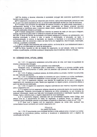 § 5° Os direitos e deveres referentes à sociedade conjugal são exercidos igualmente pelo 
homem e pela mulher. 
§ 6° O casamento civil pode ser dissolvido pelo divórcio, após prévia separação judicial por mais 
de um ano nos casos expressos em lei, ou comprovada separação de fato por mais de dois anos. 
§ 7° Fundado nos princípios da dignidade da pessoa humana e da paternidade responsável, o 
planejamento familiar é livre decisão do casal, competindo ao Estado propiciar recursos 
educacionais e científicos para o exercício desse direito, vedada qualquer forma coercitiva por 
parte de instituições oficiais ou privadas. 
§ 8° O Estado assegurará a assistência à família na pessoa de cada um dos que a integram, 
criando mecanismos para coibir a violência no âmbito de suas relações. 
Art. 227. É dever da família, da sociedade e do Estado assegurar à criança e ao adolescente, com 
absoluta prioridade, o direito à vida, à saúde, à alimentação, à educação, ao lazer, à 
profissionalização, à cultura, à dignidade, ao respeito, à liberdade e à convivência familiar e 
comunitária, além de colocá-los a salvo de toda forma de negligência, discriminação, exploração, 
violência, crueldade e opressão. 
(....) § 5° A adoção será assistida pelo poder público, na forma da lei, que estabelecerá casos e 
condições de sua efetivação por parte de estrangeiros. 
§ 6° Os filhos, havidos ou não da relação do casamento, ou por adoção, terão os mesmos 
direitos e qualificações, proibidas quaisquer designações discriminatórias relativas à filiação. 
IV - CÓDIGO CIVIL ATUAL (2002) 
Art. 1.511. O casamento estabelece comunhão plena de vida, com base na igualdade de 
direitos e deveres dos cônjuges. 
Art. 1.512. O casamento é civil e gratuita a sua celebração. 
Parágrafo único. A habilitação para o casamento, o registro e a primeira certidão serão 
isentos de selos, emolumentos e custas, para as pessoas cuja pobreza for declarada, sob as 
penas da lei. 
Art. 1.513. É defeso a qualquer pessoa, de direito público ou privado, interferir na comunhão 
de vida instituída pela família. 
Art. 1.514. O casamento se realiza no momento em que o homem e a mulher manifestam, 
perante o juiz, a sua vontade de estabelecer vínculo conjugal, e o juiz os declara casados. 
Art. 1.515. O casamento religioso, que atender às exigências da lei para a validade do 
casamento civil, equipara-se a este, desde que registrado no registro próprio, produzindo efeitos a 
partir da data de sua celebração. 
Art. 1.516. O registro do casamento religioso submete-se aos mesmos requisitos exigidos 
para o casamento civil. 
§ 12 O registro civil do casamento religioso deverá ser promovido dentro de noventa dias de 
sua realização, mediante comunicação do celebrante ao ofício competente, ou por iniciativa de 
qualquer interessado, desde que haja sido homologada previamente a habilitação regulada neste 
Código. Após o referido prazo, o registro dependerá de nova habilitação. 
§ 2° O casamento religioso, celebrado sem as formalidades exigidas neste Código, terá 
efeitos civis se, a requerimento do casal, for registrado, a qualquer tempo, no registro civil, 
mediante prévia habilitação perante a autoridade competente e observado o prazo do art. 1.532. 
§ 32 Será nulo o registro civil do casamento religioso se, antes dele, qualquer dos 
consorciados houver contraído com outrem casamento civil 
TÍTULO III 
DA UNIÃO ESTÁVEL 
Art. 1.723. É reconhecida como entidade familiar a união estável entre o homem e a mulher, 
configurada na convivência pública, contínua e duradoura e estabelecida com o objetivo de 
constituição de família. 
 
