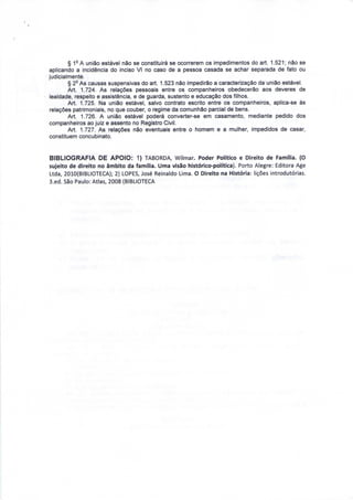 § 1- A união estável não se constituirá se ocorrerem os impedimentos do art. 1.521; não se 
aplicando a incidência do inciso VI no caso de a pessoa casada se achar separada de fato ou 
judicialmente. 
§ 2° As causas suspensivas do art. 1.523 não impedirão a caracterização da união estável. 
Art. 1.724. As relações pessoais entre os companheiros obedecerão aos deveres de 
lealdade, respeito e assistência, e de guarda, sustento e educação dos filhos. 
Art. 1.725. Na união estável, salvo contrato escrito entre os companheiros, aplica-se às 
relações patrimoniais, no que couber, o regime da comunhão parcial de bens. 
Art. 1.726. A união estável poderá converter-se em casamento, mediante pedido dos 
companheiros ao juiz e assento no Registro Civil. 
Art. 1.727. As relações não eventuais entre o homem e a mulher, impedidos de casar, 
constituem concubinato. 
BIBLIOGRAFIA DE APOIO: 1) TABORDA, Wilmar. Poder Político e Direito de Família. (O 
sujeito de direito no âmbito da família. Uma visão histórico-política). Porto Alegre: Editora Age 
Ltda, 2010(BIBLIOTECA); 2) LOPES, José Reinaldo Lima. O Direito na História: lições introdutórias. 
3.ed. São Paulo: Atlas, 2008 (BIBLIOTECA 
