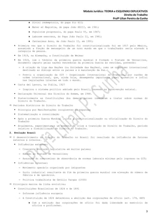 Módulo Jurídico: TEORIA e ESQUEMAS EXPLICATIVOS
                                                                                        Direito do Trabalho
                                                                             Profª Lilian Pereira da Cunha
             ♦ Divini redemptoris, do papa Pio XII;
             ♦ Mater et Magistra, do papa João XXIII, em 1961;
             ♦ Populorum progressio, do papa Paulo VI, em 1967;
             ♦ Laborem exercens, do Papa João Paulo II, em 1981;
             ♦ Centesimus Anno, de João Paulo II, em 1991;
     Primeira vez que o Direito do Trabalho foi constitucionalizado foi em 1917 pelo México,
     assumindo a função de mensageiro de um novo mundo em que o trabalhador seria elevado à
     categoria de pessoa.
     Em 1919, na Alemanha, a Constituição de Weimar
     Em 1919, com o término da primeira guerra mundial é firmado o Tratado de Versailles,
     documento imposto pelas nações vencedoras da primeira Guerra às vencidas, prevendo:
      −   A criação da Liga das Nações (ou Sociedade das Nações), como um organismo internacional
          destinado ao diálogo entre os países e à manutenção da Paz.
      −   Previu a organização da OIT – Organização Internacional do Trabalho, por razões de
          ordem internacional, que, ainda hoje, desempenha importante papel normativo e influi
          nas legislações internas em todo o mundo.
     Carta del Lavoro, na Itália, 1927
      −   Inspirou o sistema político adotado pelo Brasil, baseado na intervenção estatal.
     Declaração Universal dos Direitos do Homem, em 1948.
     Posteriormente as Constituições dos demais países começaram a tratar sobre normas                  do
     Direito do Trabalho.
  Períodos Históricos do Direito do Trabalho
     Principia por Manifestações incipientes ou esparsas
     Sistematização e consolidação
     Após a primeira Guerra Mundial inicia a Institucionalização ou oficialização do Direito do
     Trabalho
     Atualmente, experimentamos um momento de crise e transição do Direito do Trabalho, período
     relativo a flexibilização do Direito do Trabalho.
2. Evolução Brasil
  O desenvolvimento do Direito do Trabalho no Brasil foi resultado da influência de fatores
  externos e internos.
     Influências externas:
      −   Crescente evolução legislativa em muitos países;
      −   Adesão ao Tratado de Versailles;
      −   Assunção do compromisso de observância de normas laborais mínimas pelo ingresso na OIT;
     Influências internas:
      −   Movimento operário organizado por imigrantes
      −   Surto industrial resultante do fim da primeira guerra mundial com elevação do número de
          fábrica e de operários.
      −   Política trabalhista de Getúlio Vargas (1930)
  Principais marcos da linha evolutiva:
     Constituições Brasileiras de 1824 e de 1891
      −   Sofreram influência europeia
      −   A Constituição de 1824 determinou a abolição das corporações de ofício (art. 179, XXV)
             ♦ Com a extinção das corporações de ofício foi dada liberdade ao exercício de
               ofícios e profissões.

                                                                                                         3
 