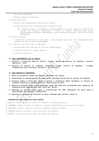 Módulo Jurídico: TEORIA e ESQUEMAS EXPLICATIVOS
                                                                                   Direito do Trabalho
                                                                        Profª Lilian Pereira da Cunha
   −   Revolução Industrial
   −   Desenvolvimento tecnológico
   Causas políticas
   −   Revolta dos trabalhadores manifesta em greves
   −   Estado abstencionista (liberal) para intervencionista
          ♦ O Estado passou a reconhecer a desigualdade de forças entre os sujeitos da
            relação de trabalho assalariado e coibia os abusos cometidos pela parte
            economicamente soberana (empregador), dando garantias mínimas à parte mais fraca
            (empregado).
   Causas jurídicas
   −   O exercício do direito de associação e reivindicação por parte dos trabalhadores que
       exigiram um Direito que os protegesse.
   A ideia de Justiça Social e o Marxismo
   −   Deterioração das condições de vida dos trabalhadores.
   −   A doutrina social da igreja católica
   −   A doutrina marxista


A) PARA COMPLEMENTAR LER OS TEXTOS:
1- História e Conceitos Básicos (Pretti, Gleibe. Manual de Direito do Trabalho: Conceito
    Editorial, 2010)
2- História do Direito do Trabalho (Cremonesi, André.           Direito    do   Trabalho   –    Coleção
    Preparatória para Concursos Jurídicos: Saraiva 2011)


B) PARA REFLETIR E RESPONDER:
1- Quais as primeiras formas de trabalho abordadas nos textos.
2- Identifique os acontecimentos de cada um dos períodos históricos do direito do trabalho.
3- Discorra sobre a Carta del lavoro e aponte a influência deste documento no direito do
   Trabalho brasileiro, especialmente na Constituição de 1937.
4- Aponte no direito atual alguma obrigação legal que pode ser considerada como resquício do
   coorporativismo impulsionado pela Carta del Lavoro.
5- Explique os motivos pelos quais a Constituição       de     1988   representa   um   marco   para   a
   consolidação dos direitos trabalhistas.
6- Resolver as questões de concurso do texto indicado para leitura (texto 2).


REFERÊNCIAS BIBLIOGRÁFICAS DESTE RESUMO:
PRETTI, Gleibe. Manual de Direito do Trabalho: Conceito Editorial.
CREMONESI, André. Direito do Trabalho - Coleção Preparatória para Concursos Jurídicos.
MARTINEZ, Luciano. Curso de Direito do Trabalho: Editora Saraiva.
DELGADO, Maurício Godinho. Curso de Direito do Trabalho.
BARROS, Alice Monteiro de. Curso de Direito do Trabalho.




                                                                                                       5
 
