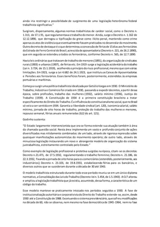 ainda iria restringir a possibilidade de surgimento de uma legislação heterônoma federal
trabalhista significativa.”
Surgiram, dispersamente, algumas normas trabalhistas de caráter social, como o Decreto n.
1.313, de 17.1.91, que regulamentavaotrabalhodomenor.Ainda,surge oDecreto n. 1.162 de
12.12.1890, que derrogou a tipificação da greve como ilícito penal, mantendo como crime
apenasosatosde violênciaqueeventualmente fossempraticadosnodesenrolardomovimento.
Outrodecretode destaque é oque determinouaconcessãode fériasde 15diasaosferroviários
daEstrada de FerroCentral doBrasil,acrescidadeaposentadoria(Decreton.221,de 26.2.1890),
que em seguida se estendeu a todos os ferroviários, conforme Decreto n. 565, de 12.7.1890.
Havialeisordináriasque tratavamde trabalhode menores(1891),da organizaçãode sindicatos
rurais(1903) e urbanos(1907), de fériasetc. Em1919 surge a legislaçãoacidentáriadotrabalho
(Lei n. 3.724, de 15.1.1919), acolhendooprincípiodorisco profissional,mesmoque comvárias
limitações.Em1923, surge a Lei 4.682 de 24.1.1923, que instituiuasCaixasde Aposentadorias
e Pensões aos ferroviários. Esses benefícios foram, posteriormente, estendidos às empresas
portuárias e marítimas.
Começaa surgirumapolíticatrabalhistaidealizadaporGetúlioVargasem1930. O Ministériodo
Trabalho,Indústriae Comérciofoi criadoem 1930, passandoa expedirdecretos,apartir dessa
época, sobre profissões, trabalho das mulheres (1932), salário mínimo (1936), Justiça do
Trabalho (1939). A Constituição de 1934 é a primeira constituição brasileira a tratar
especificamente doDireitodoTrabalho.Éainfluênciadoconstitucionalismosocial,quenoBrasil
só veioa ser sentidaem1934. Garantia a liberdade sindical (art.120), isonomiasalarial,salário
mínimo, jornada de oito horas de trabalho, proteção do trabalho das mulheres e menores,
repouso semanal, férias anuais remuneradas (§12 do art. 121).
Godinho sustenta:
“O Estado largamente intervencionista que ora se forma estende sua atuação também à área
da chamada questão social. Nesta área implementa um vasto e profundo conjunto de ações
diversificadas mas nitidamente combinadas: de um lado, através de rigorosa repressão sobre
quaisquer manifestações autonomistas do movimento operário; de outro lado, através de
minuciosa legislação instaurando um novo e abrangente modelo de organização do sistema
justrabalhista, estreitamente controlado pelo Estado.”
Como exemplo de legislação profissional e protetiva surgidas na época, citam-se os decretos:
Decreto n.21.471, de 17.5.1932, regulamentando o trabalho feminino; Decreto n. 21.186, de
22.3.1932, fixandoajornadade oitohorasparaoscomerciários(estendido,posteriormente,aos
industriários); Decreto n. 23.103, de 19.8.1933, estabelecendo férias para os bancários, e
diversos outros que se sucederam durante a década de 30 até 1943.
O modelo trabalhista estruturado durante todo esse período reuniu-se em um único diploma
normativo,aConsolidaçãodasLeisdoTrabalho(Decreto-lein.5.454,de 1.5.1943). A CLT alterou
e amplioualegislaçãotrabalhistaque jáexistia,assumindo,dessaforma,acaracterística de um
código do trabalho.
Esse modelo manteve-se praticamente intocado nos períodos seguidos a 1930. A fase de
institucionalizaçãoautoritáriae corporativistadoDireitodo Trabalho estende-se,assim, desde
1930 até a Constituiçãode 1988. Excetuandoosistemaprevidenciário,quesofreumodificações
na década de 60, não se observa,nemmesmona fase democráticade 1945-1964, nemna fase
 