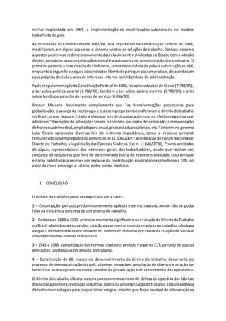 militar implantada em 1964, a implementação de modificações substanciais no modelo
trabalhista do país.
As discussões da Constituinte de 1987/88, que resultaram na Constituição Federal de 1988,
modificaram,emalgunsaspectos,o sistemajurídicode relaçõesde trabalho.Destaca-se como
aspectospositivosoredimensionamentodasrelaçõesentresindicatose oEstadocoma adoção
de doisprincípios:auto-organizaçãosindical e a autonomiade administraçãodos sindicatos.O
primeiropermite alivre criaçãode sindicatos,semanecessidadede préviaautorizaçãoestatal,
enquantoosegundoasseguraaossindicatosliberdadeparaque possampraticar,de acordocom
suas próprias decisões, atos de interesse interno com liberdade de administração.
ApósaregulamentaçãodaConstituiçãoFederalde 1988,foi aprovadaaLei de Greve (7.783/89),
a Lei sobre política salarial (7.788/89), também a Lei sobre salário mínimo (7.789/89) e a lei
sobre fundo de garantia do tempo de serviço (8.036/90).
Amauri Mascaro Nascimento complementa que “as transformações provocadas pela
globalização, o avanço da tecnologia e o desemprego também afetaram o direito do trabalho
no Brasil, o que levou o Estado a elaborar leis destinadas a atenuar os efeitos negativos que
advieram.” Exemplos de alterações foram: o contrato por prazo determinado; a compensação
de horasquadrimestral,ampliadaparaanual;pisosestaduaissalariais;etc.Também,no governo
Lula, foram aprovadas diversas leis de extrema importância, como o repouso semanal
remuneradodosempregadosnocomércio(lei 11.603/2007); a instalaçãodoFórumNacional de
Direito do Trabalho; a legalização das Centrais Sindicais (Lei n. 11.648/2008), “como entidades
de cúpula representativas dos interesses gerais dos trabalhadores, desde que reúnam um
conjunto de requisitos que lhes dê determinado índice de representatividade, caso em que
estarão habilitadas a receber um repasse da contribuição sindical correspondente a 10% do
valor da conta emprego e salário; entre outras medidas.
3. CONCLUSÃO
O direito do trabalho pode ser explicado em 4 fases:
1 – Colonização: período predominantemente agrícola e de escravatura, aonde não se podia
falar na existência concreta de um direito do trabalho.
2 – Períodode 1888 a 1930: primeiromomentosignificativonaevoluçãodoDireitodoTrabalho
no Brasil;aboliçãoda escravidão;criação das primeirasnormasrelativasao trabalho;ideologia
Vargas – momento de maior impacto no âmbito do trabalho por conta da criação de várias e
importantíssimas normas trabalhistas.
3 – 1943 a 1988: consolidaçãodasnormascriadasno períodoVargasna CLT; períodode poucas
alterações substanciais no âmbito do trabalho.
4 – Constituição de 88: marco no desenvolvimento do direito do trabalho, decorrente do
processo de democratização do país, diversas inovações, ampliação de direitos e criação de
benefícios,que surgiramporconta também da globalização e do crescimento do capitalismo.
O direito do trabalho clássico nasceu como um mecanismode defesa do operário das fábricas
doinícioda primeirarevoluçãoindustrial,diantedaproletarizaçãodotrabalho e dainexistência
de instrumentoslegaisparaproporcionarumgrau mínimoque fosse possívelde intervençãona
 