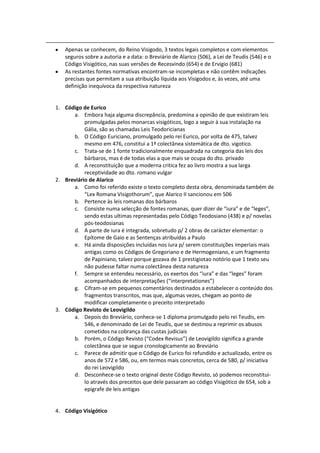 Apenas se conhecem, do Reino Visigodo, 3 textos legais completos e com elementos
   seguros sobre a autoria e a data: o Breviário de Alarico (506), a Lei de Teudis (546) e o
   Código Visigótico, nas suas versões de Recesvindo (654) e de Ervígio (681)
   As restantes fontes normativas encontram-se incompletas e não contêm indicações
   precisas que permitam a sua atribuição líquida aos Visigodos e, às vezes, até uma
   definição inequívoca da respectiva natureza


1. Código de Eurico
      a. Embora haja alguma discrepância, predomina a opinião de que existiram leis
           promulgadas pelos monarcas visigóticos, logo a seguir à sua instalação na
           Gália, são as chamadas Leis Teodoricianas
      b. O Código Euriciano, promulgado pelo rei Eurico, por volta de 475, talvez
           mesmo em 476, constitui a 1ª colectânea sistemática de dto. vigotico.
      c. Trata-se de 1 fonte tradicionalmente enquadrada na categoria das leis dos
           bárbaros, mas é de todas elas a que mais se ocupa do dto. privado
      d. A reconstituição que a moderna critica fez ao livro mostra a sua larga
           receptividade ao dto. romano vulgar
2. Breviário de Alarico
      a. Como foi referido existe o texto completo desta obra, denominada também de
           “Lex Romana Visigothorum”, que Alarico II sancionou em 506
      b. Pertence às leis romanas dos bárbaros
      c. Consiste numa selecção de fontes romanas, quer dizer de “iura” e de “leges”,
           sendo estas ultimas representadas pelo Código Teodosiano (438) e p/ novelas
           pós-teodosianas
      d. A parte de iura é integrada, sobretudo p/ 2 obras de carácter elementar: o
           Epítome de Gaio e as Sentenças atribuídas a Paulo
      e. Há ainda disposições incluídas nos iura p/ serem constituições imperiais mais
           antigas como os Códigos de Gregoriano e de Hermogeniano, e um fragmento
           de Papiniano, talvez porque gozava de 1 prestigiotao notório que 1 texto seu
           não pudesse faltar numa colectânea desta natureza
      f. Sempre se entendeu necessário, os exertos dos “iura” e das “leges” foram
           acompanhados de interpretações (“interpretationes”)
      g. Cifram-se em pequenos comentários destinados a estabelecer o conteúdo dos
           fragmentos transcritos, mas que, algumas vezes, chegam ao ponto de
           modificar completamente o preceito interpretado
3. Código Revisto de Leovigildo
      a. Depois do Breviário, conhece-se 1 diploma promulgado pelo rei Teudis, em
           546, e denominado de Lei de Teudis, que se destinou a reprimir os abusos
           cometidos na cobrança das custas judiciais
      b. Porém, o Código Revisto (“Codex Revisus”) de Leovigildo significa a grande
           colectânea que se segue cronologicamente ao Breviário
      c. Parece de admitir que o Código de Eurico foi refundido e actualizado, entre os
           anos de 572 e 586, ou, em termos mais concretos, cerca de 580, p/ iniciativa
           do rei Leovigildo
      d. Desconhece-se o texto original deste Código Revisto, só podemos reconstitui-
           lo através dos preceitos que dele passaram ao código Visigótico de 654, sob a
           epigrafe de leis antigas


4. Código Visigótico
 