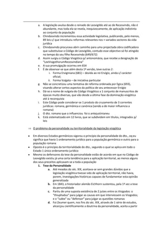 a. A legislação avulsa desde o reinado de Leovigildo até ao de Recesvindo, não é
       abundante, mas toda ela se revela, inequivocamente, de aplicação indistinta
       ao conjunto da população
    b. Chindasvindo incrementou essa actividade legislativa, publicando, pelo menos,
       89 leis c/ que introduziu reformas relevantes nos + variados sectores da vida
       jurídica
    c. Chindasvindo procurava abrir caminho para uma projectada obra codificadora
       que substituísse o Código de Leovigildo, contudo esse objectivo só foi atingido
       no tempo do seu filho Recesvindo (649/672)
    d. Assim surgiu o Código Visigótico p/ antonomásia, que recebe a designação de
       “LexVisigothorumRecesvindiana”
    e. A sua promulgação ocorreu em 654
    f. É de observar-se que além desta 1ª versão, teve outras 2:
             i. Forma Erviginiana (681) – devida ao rei Ervígio, ainda c/ carácter
                oficial;
            ii. Forma Vulgata – de iniciativa particular
    g. Não se concretizou uma tentativa de reforma ordenada por Egica (693),
       visando alterar certos aspectos da política de seu antecessor Ervígio
    h. Dá-se o nome de vulgata do Código Visigótico a 1 conjunto de manuscritos de
       épocas muito diversas, que vão desde a última fase da dominação visigótica
       até à reconquista
    i. Este Código pode considerar-se 1 produto do cruzamento de 3 correntes
       jurídicas: romana, germânica e canónica (sendo a de maior influencia a
       romana)
    j. O dto. romano que o influenciou foi o antejustinianeu
    k. Está sistematizado em 12 livros, que se subdividem em títulos, integrados p/
       leis

O problema da personalidade ou territorialidade da legislação visigótica

Em diversos Estados germânicos vigorou o princípio da personalidade do dto., oq eu
significa que havia 1 ordenamento jurídico para a população germânica e outro para a
população romana
Oposto é o princípio da territorialidade do dto., segundo o qual se aplica em todo o
Estado 1 único ordenamento jurídico
Mesmo os defensores da tese da personalidade estão de acordo em que no Código de
Leovigildo existiu já uma certa tendência para a aplicação territorial, ao menos alguns
dos seus preceitos aplicavam-se a toda a população
    1. Tese da Personalidade
             a. Até meados do séc. XIX, aceitava-se sem grandes dúvidas que a
                 legislação visigótica tivesse sido de aplicação territorial, não havia,
                 porem, investigações históricas capazes de fundamentar esta opinião
                 generalizada
             b. Em 1843, o historiador alemão Eichhorn sustentou, pela 1ª vez a tese
                 da personalidade
             c. Partiu de uma suposta existência de 2 juízes entre os Visigodos: o
                 “thiuphadus” para julgar as causas em que interviessem os Visigodos;
                 e o “iudex” ou “defensor” para julgar as questões romanas
             d. Foi Zeumer quem, nos fins do séc. XIX, através de 1 série de estudos,
                 alicerçou cientificamente a doutrina da personalidade, aceita a partir
 
