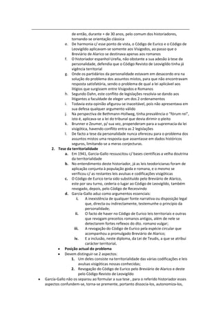 de então, durante + de 30 anos, pelo comum dos historiadores,
                tornando-se orientação clássica
            e. De harmonia c/ esse ponto de vista, o Código de Eurico e o Código de
                Leovigildo aplicavam-se somente aos Visigodos, ao passo que o
                Breviário de Alarico se destinava apenas aos romanos
            f. O historiador espanhol Ureña, não obstante a sua adesão à tese da
                personalidade, defendia que o Código Revisto de Leovigildo tinha já
                vigência territorial
            g. Onde os partidários da personalidade estavam em desacordo era na
                solução do problema dos assuntos mistos, para que não encontravam
                resposta satisfatória, sendo o problema de qual a lei aplicável aos
                litígios que surgissem entre Visigodos e Romanos
            h. Segundo Dahn, este conflito de legislações resolvia-se dando aos
                litigantes a faculdade de eleger um dos 2 ordenamentos
            i. Todavia esta opinião afigurou-se inaceitável, pois não apresentava em
                sua defesa qualquer argumento válido
            j. Na perspectiva de Bethmann-Hollweg, tinha prevalência o “fórum rei”,
                isto é, aplicava-se a lei do tribunal que devia dirimir o pleito
            k. Brunner e Zeumer, p/ sua vez, propenderam para a supremacia da lei
                visigótica, havendo conflito entra as 2 legislações
            l. De facto a tese da personalidade nunca ofereceu para o problema dos
                assuntos mistos uma resposta que assentasse em dados históricos
                seguros, limitando-se a meras conjecturas.
   2. Tese da territorialidade
            a. Em 1941, Garcia-Gallo ressuscitou c/ bases científicas a velha doutrina
                da territorialidade
            b. No entendimento deste historiador, já as leis teodoricianas foram de
                aplicação conjunta à população goda e romana, e o mesmo se
                verificou c/ as restantes leis avulsas e codificações visigóticas
            c. O Código de Eurico teria sido substituído pelo Breviário de Alarico,
                este por seu turno, cederia o lugar ao Código de Leovigildo, também
                revogado, depois, pelo Código de Recesvindo
            d. García-Gallo aduz como argumentos essenciais:
                     i.    A inexistência de qualquer fonte narrativa ou disposição legal
                           que, directa ou indirectamente, testemunhe o princípio da
                           personalidade;
                    ii.    O facto de haver no Código de Eurico leis territoriais e outras
                           que revogam preceitos romanos antigos, além de nele se
                           detectarem fortes reflexos do dto. romano vulgar;
                   iii.    A revogação do Código de Eurico pela espécie circular que
                           acompanhou a promulgado Breviário de Alarico;
                   iv.     E a inclusão, neste diploma, da Lei de Teudis, a que se atribui
                           carácter territorial.
            Posição actual do problema
            Devem distinguir-se 2 aspectos:
                1. Um deles consiste na territorialidade das várias codificações e leis
                       avulsas visigóticas nossas conhecidas;
                2. Revogação do Código de Eurico pelo Breviário de Alarico e deste
                       pelo Código Revisto de Leovigildo
García-Gallo não os separou ao formular a sua tese , para o referido historiador esses
aspectos confundem-se, torna-se premente, portanto dissocia-los, autonomiza-los,
 
