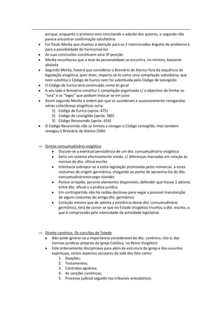 porque, enquanto o primeiro vem concitando a adesão dos autores, o segundo não
parece encontrar confirmação satisfatória
Foi Paulo Merêa que chamou a atenção para os 2 mencionados ângulos do problema e
para a possibilidade de harmonizá-los
As suas conclusões constituem uma 3ª posição
Merêa reconheceu que a tese da personalidade se encontra, no mínimo, bastante
abalada
Segundo Merêa, haverá que considerar o Breviário de Alarico fora da sequência da
legislação visigótica, quer dizer, importa vê-lo como uma compilação subsidiária, que
nem substitui o Código de Eurico nem foi substituída pelo Código de Leovigildo
O Código de Eurico terá continuado como lei geral
A seu lado o Breviário constitui 1 compilação organizada c/ o objectivo de limitar os
“iura” e as “leges” que podiam invocar-se em juízo
Assim segundo Merêa a ordem por que se sucederam e sucessivamente revogaralas
várias colectâneas visigóticas seria:
     1) Código de Eurico (aprox. 475)
     2) Código de Leovigildo (apróx. 580)
     3) Código Recesvindo (apróx. 654)
O Código Recesvindo não se limitou a revogar o Código Leovigildo, mas também
revogou o Breviário de Alarico (506)


Direito consuetudinário visigótico
         Discute-se a eventual persistência de um dto. consuetudinário visigótico
         Seria um sistema efectivamente vivido, c/ diferenças marcadas em relação às
         normas do dto. oficial escrito
         Intentaria sobrepor-se a vasta legislação promovida pelos monarcas a esses
         costumes de origem germânica, chegando ao ponto de aproxima-los do dto.
         consuetudinárionoruego-islandês
         Parece arrojado, perante elementos disponíveis, defender que houve 1 abismo
         entre dto. oficial e a pratica jurídica
         Em contrapartida não há razões decisivas para negar a possível manutenção
         de alguns costumes do antigo dto. germânico
         Contudo mesmo que de admita a existência desse dto. consuetudinário
         germânico, terá de convir-se que no Estado Visigótico triunfou o dto. escrito, o
         que é comprovado pela intensidade da actividade legislativa



Direito canónico. Os concílios de Toledo
    Não pode ignorar-se a importância considerável do dto. canónico, isto é, das
    normas jurídicas próprias da igreja Católica, no Reino Visigótico
    Este ordenamento disciplinava para além da estrutura da igreja e dos assuntos
    espirituais, certos aspectos seculares da vida dos fiéis como:
         1. Doações;
         2. Testamentos;
         3. Contratos agrários;
         4. As sanções canónicas;
         5. Processo judicial seguido nos tribunais eclesiásticos.
 