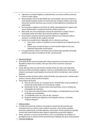 Vigoravam no Estado Visigótico, evidentemente, as normas jurídico-canónicas
    comuns a toda a igreja
    Nesse período, mercê da dificuldade das comunicações e de outros factores, a
    centralização da igreja católica era menos do que na época moderna, daí o que
    relevo dos concílios nacionais, que reuniam os altos dignitários eclesiásticos de
    cada Estado
    Na monarquia visigótica os Concílios de Toledo, desempenharam 1 papel muito
    activo relativamente à criação de preceitos jurídico-canónicos
    Mais tarde com uma composição conjunta de eclesiásticos e leigos, foram 1
    instituição auxiliar da realeza, para assuntos políticos e legislativos
    Os princípios canónicos exerceram grande influência nos institutos jurídicos
    seculares, no âmbito do dto. público e privado
    Existia uma conexão entre a legislação civil e o cânones conciliares:
         1. Umas vezes, nestes se recolhiam normas temporais já consagradas por leis
             régias;
         2. Outras vezes, serviam de base ou eram transformados em leis civis,
             mediante disposições confirmativas.
    Foi especialmente valioso o contributo dos concílios sobre questões de Estado
    (matérias que hoje se consideram de dto. constitucional)


Ciência do Direito
As escolas de dto romano da época pós-clássica parecem ter entrado em franca
decadência depois das invasões, visto que não se lhes encontram quaisquer
referências
O que não quer dizer que não tenham existido juristas de valor e de importante
literatura jurídica do período visigótico, mesmo as compilações feitas nesta época
induzem a pressupor a participação de juristas de mérito considerável, como Leão de
Narbona
Dispomos da obra de Santo Isidoro, bispo de Sevilha, que apenas por si, bastaria para
atestar o nível da ciência jurídica de época
Santo Isidoro de Sevilha:
     a) Viveu nos fins do séc. VI e começos do séc. VII (570-636), tendo presidido ao
         Concílio de Sevilha (619) e ao IV Concílio de Toledo;
     b) Conhecedor do dto. romano, tanto o pré-justinianeu, como o contido nas
         compilações de Justiniano;
     c) A sua obra mais relevante foram as Etimologias, correspondendo ao que hoje
         se designa por enciclopédia;
     d) É considerado como um cultor do dto. canónico;
     e) Há quem sustente que organizou uma colecção canónica, a chamada
         “Collectio Hispana”

Prática Jurídica
O modo mais exacto de conhecer esta prática é através dos documentos que
consubstanciam ou realizam actos jurídicos concretos, como vendas, doações,
permutas, testamentos, contratos agrários, entre outras. Porém, perdeu-se a grande
maioria das fontes históricas dessa espécie respeitantes ao período visigótico
Resta , portanto, o recurso aos formulários, isto é, às colectâneas de modelos ou
paradigmas que os notários tinham presentes para redacção dos vários actos jurídicos
Fórmulas Visigóticas
 