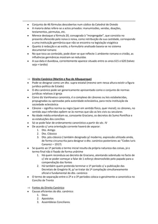 Conjunto de 46 fórmulas descobertas num códice da Catedral de Oviedo
A maioria delas refere-se a actos privados: manumissões, vendas, doações,
testamentos, permutas, etc.
Merece destaque a fórmula 20, consagrada à “morgengabe”, que consistia no
presente oferecido pelo noiva à noiva, como retribuição da sua castidade, corresponde
a uma instituição germânica que não se encontra na legislação visigótica
Quanto à redacção e ao estilo, o formulário analisado baseia-se no sistema
documental romano
No que toca ao conteúdo, pode dizer-se que reflecte 1 ambiente romano e cristão, as
influências germânicas mostram-se reduzidas
A sua data é duvidosa, correntemente aparece situado entre os anos 615 e 620 (talvez
seja + tardio)



Direito Canónico (Martim e Ruy de Albuquerque)
Pode-se designar como um dto. supra-estatal (mesmo sem nessa altura existir a figura
jurídico-política de Estado)
O dto canónico pode ser genericamente apresentado como o conjunto de normas
jurídicas relativas à igreja
Como diz VanHoveius canonista, é o complexo de cânones ou leis estabelecidas,
propugnadas ou aprovadas pela autoridade eclesiástica, para recta instituição da
sociedade eclesiástica
Cânone – significa norma ou regra (quer em sentido físico, quer moral); os cânones, no
sentido aqui referidos opõem-se às normas que são as leis civis ou seculares
Na idade média entendiam-se, consoante Graciano, os decretos do Sumo Pontífice e
as estatuições dos concílios
Só se pode falar de ordenamento canonístico a partir do séc. IV
De acordo c/ uma orientação corrente haverá de separar:
     1. Dto. Antigo
     2. Dto. Clássico
     3. Dto. pós-clássico ( também designado p/ moderno, expressão utilizada ainda,
         de forma circunscrita para designar o dto. canónico posteriores ao “Codex Iuris
         Canonici – 1917)
Se quanto ao 1º período o termo inicial resulta da própria natureza das coisas, já o
termo final não é fixado de forma unânime
     1. Há quem reconduza ao decreto de Graciano, atentando sobretudo no facto de
         c/ ele se poder começar a falar de 1 esforço desenvolvido pelo papado para a
         compendiação das fontes
     2. Há também quem pretenda terminar o 1º período c/ a publicação das
         Decretais de Gregório IX, p/ se tratar da 1ª compilação simultaneamente
         oficial e fundamental do dto. canónico
O termo de separação entre o 2º e o 3º períodos coloca-o geralmente a canonistica no
Concílio de Trento

Fontes do Direito Canónico
Causas eficientes do dto. canónico:
   1. Deus
   2. Apostolos
   3. Assembleias Conciliares
 