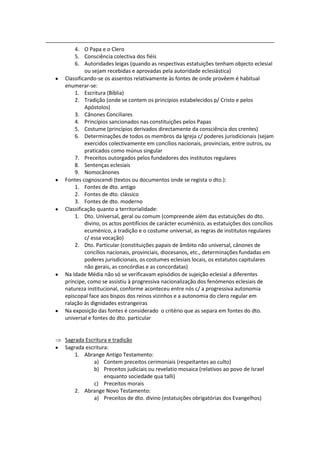 4. O Papa e o Clero
    5. Consciência colectiva dos fiéis
    6. Autoridades leigas (quando as respectivas estatuições tenham objecto eclesial
         ou sejam recebidas e aprovadas pela autoridade eclesiástica)
Classificando-se os assentos relativamente às fontes de onde provêem é habitual
enumerar-se:
    1. Escritura (Bíblia)
    2. Tradição (onde se contem os princípios estabelecidos p/ Cristo e pelos
         Apóstolos)
    3. Cânones Conciliares
    4. Princípios sancionados nas constituições pelos Papas
    5. Costume (princípios derivados directamente da consciência dos crentes)
    6. Determinações de todos os membros da Igreja c/ poderes jurisdicionais (sejam
         exercidos colectivamente em concílios nacionais, provinciais, entre outros, ou
         praticados como múnus singular
    7. Preceitos outorgados pelos fundadores dos institutos regulares
    8. Sentenças eclesiais
    9. Nomocânones
Fontes cognoscendi (textos ou documentos onde se regista o dto.):
    1. Fontes de dto. antigo
    2. Fontes de dto. clássico
    3. Fontes de dto. moderno
Classificação quanto a territorialidade:
    1. Dto. Universal, geral ou comum (compreende além das estatuições do dto.
         divino, os actos pontifícios de carácter ecuménico, as estatuições dos concílios
         ecuménico, a tradição e o costume universal, as regras de institutos regulares
         c/ essa vocação)
    2. Dto. Particular (constituições papais de âmbito não universal, cânones de
         concílios nacionais, provinciais, diocesanos, etc., determinações fundadas em
         poderes jurisdicionais, os costumes eclesiais locais, os estatutos capitulares
         não gerais, as concórdias e as concordatas)
Na Idade Média não só se verificavam episódios de sujeição eclesial a diferentes
príncipe, como se assistiu à progressiva nacionalização dos fenómenos eclesiais de
natureza institucional, conforme aconteceu entre nós c/ a progressiva autonomia
episcopal face aos bispos dos reinos vizinhos e a autonomia do clero regular em
ralação às dignidades estrangeiras
Na exposição das fontes é considerado o critério que as separa em fontes do dto.
universal e fontes do dto. particular


Sagrada Escritura e tradição
Sagrada escritura:
    1. Abrange Antigo Testamento:
           a) Contem preceitos cerimoniais (respeitantes ao culto)
           b) Preceitos judiciais ou revelatio mosaica (relativos ao povo de Israel
                enquanto sociedade qua talli)
           c) Preceitos morais
    2. Abrange Novo Testamento:
           a) Preceitos de dto. divino (estatuições obrigatórias dos Evangelhos)
 