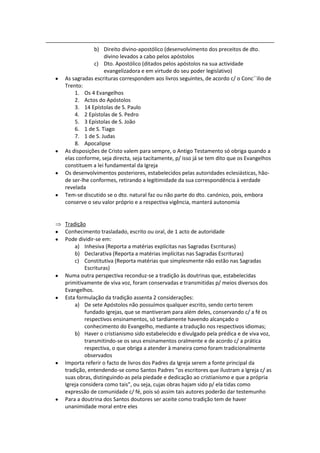 b) Direito divino-apostólico (desenvolvimento dos preceitos de dto.
                divino levados a cabo pelos apóstolos
            c) Dto. Apostólico (ditados pelos apóstolos na sua actividade
                evangelizadora e em virtude do seu poder legislativo)
As sagradas escrituras correspondem aos livros seguintes, de acordo c/ o Conc´´ilio de
Trento:
    1. Os 4 Evangelhos
    2. Actos do Apóstolos
    3. 14 Epístolas de S. Paulo
    4. 2 Epístolas de S. Pedro
    5. 3 Epístolas de S. João
    6. 1 de S. Tiago
    7. 1 de S. Judas
    8. Apocalipse
As disposições de Cristo valem para sempre, o Antigo Testamento só obriga quando a
elas conforme, seja directa, seja tacitamente, p/ isso já se tem dito que os Evangelhos
constituem a lei fundamental da Igreja
Os desenvolvimentos posteriores, estabelecidos pelas autoridades eclesiásticas, hão-
de ser-lhe conformes, retirando a legitimidade da sua correspondência à verdade
revelada
Tem-se discutido se o dto. natural faz ou não parte do dto. canónico, pois, embora
conserve o seu valor próprio e a respectiva vigência, manterá autonomia


Tradição
Conhecimento trasladado, escrito ou oral, de 1 acto de autoridade
Pode dividir-se em:
    a) Inhesiva (Reporta a matérias explícitas nas Sagradas Escrituras)
    b) Declarativa (Reporta a matérias implícitas nas Sagradas Escrituras)
    c) Constitutiva (Reporta matérias que simplesmente não estão nas Sagradas
         Escrituras)
Numa outra perspectiva reconduz-se a tradição às doutrinas que, estabelecidas
primitivamente de viva voz, foram conservadas e transmitidas p/ meios diversos dos
Evangelhos.
Esta formulação da tradição assenta 2 considerações:
    a) De sete Apóstolos não possuímos qualquer escrito, sendo certo terem
         fundado igrejas, que se mantiveram para além deles, conservando c/ a fé os
         respectivos ensinamentos, só tardiamente havendo alcançado o
         conhecimento do Evangelho, mediante a tradução nos respectivos idiomas;
    b) Haver o cristianismo sido estabelecido e divulgado pela prédica e de viva voz,
         transmitindo-se os seus ensinamentos oralmente e de acordo c/ a prática
         respectiva, o que obriga a atender à maneira como foram tradicionalmente
         observados
Importa referir o facto de livros dos Padres da Igreja serem a fonte principal da
tradição, entendendo-se como Santos Padres “os escritores que ilustram a Igreja c/ as
suas obras, distinguindo-as pela piedade e dedicação ao cristianismo e que a própria
Igreja considera como tais”, ou seja, cujas obras hajam sido p/ ela tidas como
expressão de comunidade c/ fé, pois só assim tais autores poderão dar testemunho
Para a doutrina dos Santos doutores ser aceite como tradição tem de haver
unanimidade moral entre eles
 