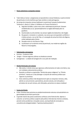 Povos anteriores à conquista romana



Tudo indica c/ zonas + progressivas as equivalentes à actual Andaluzia, à parte oriental
da península e à orla marítima que hoje constitui a costa portuguesa;
Ao tempo da conquista romana habitavam na península 5 grupos fundamentais:
Tartéssios-1, Iberos-2, Celtas-3, Celtiberos-4 e Franco-Pirenaicos-5.
    1. Segundo Estrabão, o povo mais culto e adiantado da península. Estavam
        estabelecidos ao sul, aproximadamente na região delimitada pelo rio
        guadiana.
    2. Acantonados na orla oriental, nas actuais regiões da Catalunha e de Aragão.
    3. Ocupavam o noroeste e o sudoeste, nas zonas que correspondem ao Minho e
        à Galiza actuais, e ao sul do Tejo, c/ a excepção do actual território do Algarve,
        então habitado pelos Cónios.
    4. Situados entre os rios Douro e Tejo.
    5. Localizavam-se no extremo norte da península, nas modernas regiões da
        Navarra e Vascongados.



Colonizações estrangeiras
Fenícios – fundaram Cádiz
Gregos – Criaram algumas colónias na Andaluzia oriental
Cartagineses – a cidade de Cartagena foi o seu polo de irradiação.



Direito Peninsular pré-romano
    Não existiu 1 direito único que vigorasse uniformemente em todo o território, mas
    sim múltiplos ordenamentos jurídicos
    Quando se utilizam as expressões “Direito dos povos indígenas” ou “Direito
    primitivo”, intenta-se c/ elas abranger o conjunto de sistemas jurídicos que
    regeram os primitivos
    Estes sistemas jurídicos não desapareceram após as conquistas romanas, aliás,
    admite-se comummente a persistência, durante séculos, de instituições e
    princípios de raiz pré-romana, até reforçados, porventura na época medieval



Fontes do Direito
O dto. Primitivo teve exclusiva ou predominantemente natureza consuetudinária na
generalidade do território peninsular
A grande maioria dos povos autóctones conheceu como fonte de dto. Apenas o
costume: as normas jurídicas surgiram pela prática reiterada das mesmas condutas,
perante vários problemas e situações sociais, acompanhada de convicção ou
consciência de obrigatoriedade (“opinioiurisvelnecesitatis”)
 