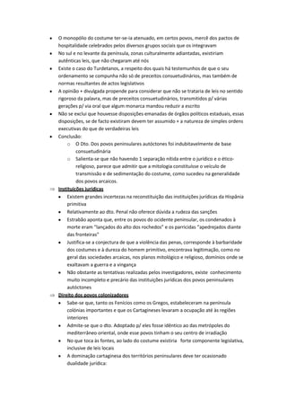 O monopólio do costume ter-se-ia atenuado, em certos povos, mercê dos pactos de
hospitalidade celebrados pelos diversos grupos sociais que os integravam
No sul e no levante da península, zonas culturalmente adiantadas, existiriam
autênticas leis, que não chegaram até nós
Existe o caso do Turdetanos, a respeito dos quais há testemunhos de que o seu
ordenamento se compunha não só de preceitos consuetudinários, mas também de
normas resultantes de actos legislativos
A opinião + divulgada propende para considerar que não se trataria de leis no sentido
rigoroso da palavra, mas de preceitos consuetudinários, transmitidos p/ várias
gerações p/ via oral que algum monarca mandou reduzir a escrito
Não se exclui que houvesse disposições emanadas de órgãos políticos estaduais, essas
disposições, se de facto existiram devem ter assumido + a natureza de simples ordens
executivas do que de verdadeiras leis
Conclusão:
    o O Dto. Dos povos peninsulares autóctones foi indubitavelmente de base
         consuetudinária
    o Salienta-se que não havendo 1 separação nítida entre o jurídico e o ético-
         religioso, parece que admitir que a mitologia constituísse o veículo de
         transmissão e de sedimentação do costume, como sucedeu na generalidade
         dos povos arcaicos.
Instituições jurídicas
    Existem grandes incertezas na reconstituição das instituições jurídicas da Hispânia
    primitiva
    Relativamente ao dto. Penal não oferece dúvida a rudeza das sanções
    Estrabão aponta que, entre os povos do ocidente peninsular, os condenados à
    morte eram “lançados do alto dos rochedos” e os parricidas “apedrejados diante
    das fronteiras”
    Justifica-se a conjectura de que a violência das penas, corresponde à barbaridade
    dos costumes e à dureza do homem primitivo, encontrava legitimação, como no
    geral das sociedades arcaicas, nos planos mitológico e religioso, domínios onde se
    exaltavam a guerra e a vingança
    Não obstante as tentativas realizadas pelos investigadores, existe conhecimento
    muito incompleto e precário das instituições jurídicas dos povos peninsulares
    autóctones
Direito dos povos colonizadores
    Sabe-se que, tanto os Fenícios como os Gregos, estabeleceram na península
    colónias importantes e que os Cartagineses levaram a ocupação até às regiões
    interiores
    Admite-se que o dto. Adoptado p/ eles fosse idêntico ao das metrópoles do
    mediterrâneo oriental, onde esse povos tinham o seu centro de irradiação
    No que toca às fontes, ao lado do costume existiria forte componente legislativa,
    inclusive de leis locais
    A dominação cartaginesa dos territórios peninsulares deve ter ocasionado
    dualidade jurídica:
 