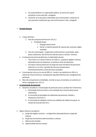 1. Os conquistadores e a organização pública, ao menos de cúpula
              disciplinar-se-iam pelo dto. cartaginês
           2. Consentir-se-ia aos povos submetidos que continuassem a observar os
              seus preceitos tradicionais que não contrariassem o dto. cartaginês



   Período Romano



       2 fases distintas:
           1. Fase da conquista (termina em 19 a.C.)
                     a. Finalidade dupla:
                              i. Subjugar povos locais
                             ii. Extrair o máximo possível de riqueza das sucessivas régios
                                 anexadas
           2. Fase da romanização – progressivo conhecimento e assimilação, pelos
                povos autóctones, das formas de vida da cultura e do Dto. romanos
       A conquista da península demorou 2 acidentados séculos
           o Teve início c/ a II Guerra Púnica, em 218 a.C., quando as legiões romanas
                desembarcaram em Ampúrias, no extremo norte da Catalunha
           o As tropas romanas desceram ao longo da costa meridional da península.
                Sofreram aí, em 212, 1 grande derrota que comprometeu
                momentaneamente a sorte das áreas ocupadas .
       A reconquista inicia-se no ano de 209 a.C., tendo o seu desfecho em 202 c/ a
       vitória da II Guerra Púnica e consequente expulsão definitiva dos cartagineses da
       península
       Mas não conquistaram a totalidade, recorde-se que, p/ exemplo, os Lusitanos só
       foram subjugados em 137 a.C.
   A romanização da península
       Devemos considerar a romanização da península como o produto de 3 elementos:
           1. Assimilação lenta da cultura e da civilização dos romanos pelos povos
                autóctones;
           2. A concessão da latinidade aos habitantes da península. Devido a
                Vespasiano (73/74 d.C.)
           3. A concessão da cidadania romana aos súbditos do império em geral, no
                tempo de Caracala (212 d.C.)



1. Alguns factores causadores:
       a. Acção das legiões romanas – os legionários desempenharam o papel de
           colonos
       b. Acção dos funcionários administrativos e colonos
       c. Abertura de estradas
       d. Superioridade técnica romana
 