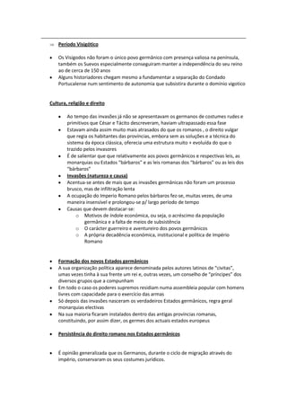 Período Visigótico

    Os Visigodos não foram o único povo germânico com presença valiosa na península,
    também os Suevos especialmente conseguiram manter a independência do seu reino
    ao de cerca de 150 anos
    Alguns historiadores chegam mesmo a fundamentar a separação do Condado
    Portucalense num sentimento de autonomia que subsistira durante o domínio vigotico


Cultura, religião e direito

        Ao tempo das invasões já não se apresentavam os germanos de costumes rudes e
        primitivos que César e Tácito descreveram, haviam ultrapassado essa fase
        Estavam ainda assim muito mais atrasados do que os romanos , o direito vulgar
        que regia os habitantes das províncias, embora sem as soluções e a técnica do
        sistema da época clássica, oferecia uma estrutura muito + evoluída do que o
        trazido pelos invasores
        É de salientar que que relativamente aos povos germânicos e respectivas leis, as
        monarquias ou Estados “bárbaros” e as leis romanas dos “bárbaros” ou as leis dos
        “bárbaros”
        Invasões (natureza e causa)
        Acentua-se antes de mais que as invasões germânicas não foram um processo
        brusco, mas de infiltração lenta
        A ocupação do Imperio Romano pelos bárbaros fez-se, muitas vezes, de uma
        maneira insensível e prolongou-se p/ largo período de tempo
        Causas que devem destacar-se:
             o Motivos de índole económica, ou seja, o acréscimo da população
                 germânica e a falta de meios de subsistência
             o O carácter guerreiro e aventureiro dos povos germânicos
             o A própria decadência económica, institucional e política de Império
                 Romano


    Formação dos novos Estados germânicos
    A sua organização política aparece denominada pelos autores latinos de “civitas”,
    umas vezes tinha à sua frente um rei e, outras vezes, um conselho de “príncipes” dos
    diversos grupos que a compunham
    Em todo o caso os poderes supremos residiam numa assembleia popular com homens
    livres com capacidade para o exercício das armas
    Só depois das invasões nasceram os verdadeiros Estados germânicos, regra geral
    monarquias electivas
    Na sua maioria ficaram instalados dentro das antigas províncias romanas,
    constituindo, por assim dizer, os germes dos actuais estados europeus

    Persistência do direito romano nos Estados germânicos


    É opinião generalizada que os Germanos, durante o ciclo de migração através do
    império, conservaram os seus costumes jurídicos.
 