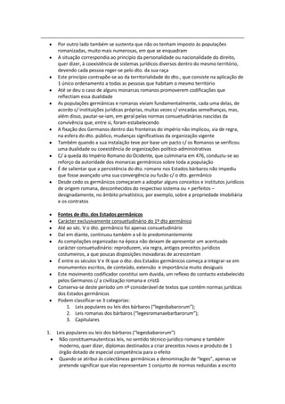 Por outro lado também se sustenta que não os tenham imposto às populações
     romanizadas, muito mais numerosas, em que se enquadram
     A situação correspondia ao principio da personalidade ou nacionalidade do direito,
     quer dizer, à coexistência de sistemas jurídicos diversos dentro do mesmo território,
     devendo cada pessoa reger-se pelo dto. da sua raça
     Este princípio contrapõe-se ao da territorialidade do dto., que consiste na aplicação de
     1 único ordenamento a todas as pessoas que habitam o mesmo território
     Até se deu o caso de alguns monarcas romanos promoverem codificações que
     reflectiam essa dualidade
     As populações germânicas e romanas viviam fundamentalmente, cada uma delas, de
     acordo c/ instituições jurídicas próprias, muitas vezes c/ vincadas semelhanças, mas,
     além disso, pautar-se-iam, em geral pelas normas consuetudinárias nascidas da
     convivência que, entre si, foram estabelecendo
     A fixação dos Germanos dentro das fronteiras do império não implicou, via de regra,
     na esfera do dto. público, mudanças significativas da organização vigente
     Também quando a sua instalação teve por base um pacto c/ os Romanos se verificou
     uma dualidade ou coexistência de organizações político-administrativas
     C/ a queda do Império Romano do Ocidente, que culminaria em 476, conduziu-se ao
     reforço da autoridade dos monarcas germânicos sobre toda a população
     É de salientar que a persistência do dto. romano nos Estados bárbaros não impediu
     que fosse avançado uma sua convergência ou fusão c/ o dto. germânico
     Desde cedo os germânicos começaram a adoptar alguns conceitos e institutos juridicos
     de origem romana, desconhecidos do respectivo sistema ou + perfeitos –
     designadamente, no âmbito privatístico, por exemplo, sobre a propriedade imobiliária
     e os contratos

     Fontes de dto. dos Estados germânicos
     Carácter exclusivamente consuetudinário do 1º dto germânico
     Até ao séc. V o dto. germânico foi apenas consuetudinário
     Daí em diante, continuou também a sê-lo predominantemente
     As compilações organizadas na época não deixam de apresentar um acentuado
     carácter consuetudinário: reproduzem, via regra, antigos preceitos jurídicos
     costumeiros, a que poucas disposições inovadoras de acrescentam
     É entre os séculos V e IX que o dto. dos Estados germânicos começa a integrar-se em
     monumentos escritos, de conteúdo, extensão e importância muito desiguais
     Este movimento codificador constitui sem duvida, um reflexo do contacto estabelecido
     pelos Germanos c/ a civilização romana e cristã
     Conserva-se deste período um nº considerável de textos que contêm normas jurídicas
     dos Estados germânicos
     Podem classificar-se 3 categorias:
         1. Leis populares ou leis dos bárbaros (“legesbabarorum”);
         2. Leis romanas dos bárbaros (“legesromanaebarbarorum”);
         3. Capitulares

1.   Leis populares ou leis dos bárbaros (“legesbabarorum”)
      Não constituemautenticas leis, no sentido técnico-jurídico romano e também
      moderno, quer dizer, diplomas destinados a criar preceitos novos e produto de 1
      órgão dotado de especial competência para o efeito
      Quando se atribui ás colectâneas germânicas a denominação de “leges”, apenas se
      pretende significar que elas representam 1 conjunto de normas reduzidas a escrito
 