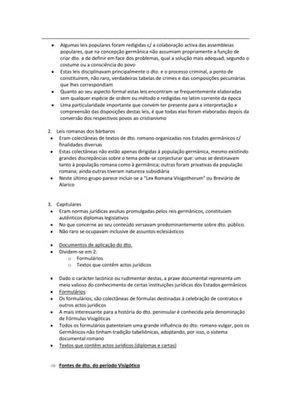 Algumas leis populares foram redigidas c/ a colaboração activa das assembleias
     populares, que na concepção germânica não assumiam propriamente a função de
     criar dto. a de definir em face dos problemas, qual a solução mais adequad, segundo o
     costume ou a consciência do povo
     Estas leis disciplinavam principalmente o dto. e o processo criminal, a ponto de
     constituírem, não raro, verdadeiras tabelas de crimes e das composições pecuniárias
     que lhes correspondiam
     Quanto ao seu aspecto formal estas leis encontram-se frequentemente elaboradas
     sem qualquer espécie de ordem ou método e redigidas no latim corrente da época
     Uma particularidade importante que convém ter presente para a interpretação e
     compreensão das disposições destas leis, é que todas elas foram elaboradas depois da
     conversão dos respectivos povos ao cristianismo

2. Leis romanas dos bárbaros
    Eram colectâneas de textos de dto. romano organizadas nos Estados germânicos c/
    finalidades diversas
    Estas colectâneas não estão apenas dirigidas à população germânica, mesmo existindo
    grandes discrepâncias sobre o tema pode-se conjecturar que: umas se destinavam
    tanto à população romana como à germânica; outras foram privativas da população
    romana; ainda outras tiveram natureza subsidiária
    Neste último grupo parece incluir-se a “Lex Romana Visigothorum” ou Breviário de
    Alarico


3. Capitulares
    Eram normas jurídicas avulsas promulgadas pelos reis germânicos, constituíam
    autênticos diplomas legislativos
    No que concerne ao seu conteúdo versavam predominantemente sobre dto. público.
    Não raro se ocupavam inclusive de assuntos eclesiásticos

    Documentos de aplicação do dto.
    Dividem-se em 2:
        o Formulários
        o Textos que contêm actos jurídicos

    Dado o carácter lacónico ou rudimentar destas, a praxe documental representa um
    meio valioso do conhecimento de certas instituições jurídicas dos Estados germânicos
    Formulários
    Os formulários, são colectâneas de fórmulas destinadas à celebração de contratos e
    outros actos jurídicos
    A mais interessante para a história do dto. peninsular é conhecida pela denominação
    de Fórmulas Visigóticas
    Todos os formulários patenteiam uma grande influência do dto. romano vulgar, pois os
    Germânicos não tinham tradição tabeliónicas, adoptando, por isso, o sistema
    documental romano
    Textos que contêm actos jurídicos (diplomas e cartas)


    Fontes de dto. do período Visigótico
 