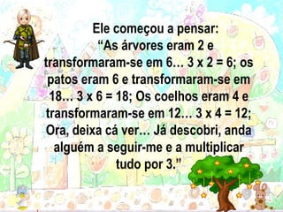 Ele começou a pensar: “ As árvores eram 2 e transformaram-se em 6… 3 x 2 = 6; os patos eram 6 e transformaram-se em 18… 3 x 6 = 18; Os coelhos eram 4 e transformaram-se em 12… 3 x 4 = 12; Ora, deixa cá ver… Já descobri, anda alguém a seguir-me e a multiplicar tudo por 3. ” 