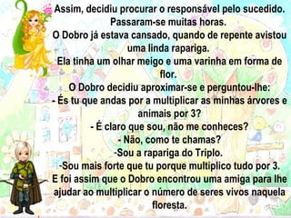 Assim, decidiu procurar o responsável pelo sucedido. Passaram-se muitas horas.  O Dobro já estava cansado, quando de repente avistou uma linda rapariga.  Ela tinha um olhar meigo e uma varinha em forma de flor.  O Dobro decidiu aproximar-se e perguntou-lhe: - És tu que andas por a multiplicar as minhas árvores e animais por 3? - É claro que sou, não me conheces? - Não, como te chamas? Sou a rapariga do Triplo.  Sou mais forte que tu porque multiplico tudo por 3. E foi assim que o Dobro encontrou uma amiga para lhe ajudar ao multiplicar o número de seres vivos naquela floresta. 