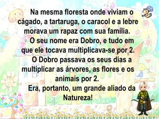 Na mesma floresta onde viviam o cágado, a tartaruga, o caracol e a lebre morava um rapaz com sua família.  O seu nome era Dobro, e tudo em que ele tocava multiplicava-se por 2. O Dobro passava os seus dias a multiplicar as árvores, as flores e os animais por 2.  Era, portanto, um grande aliado da Natureza! 